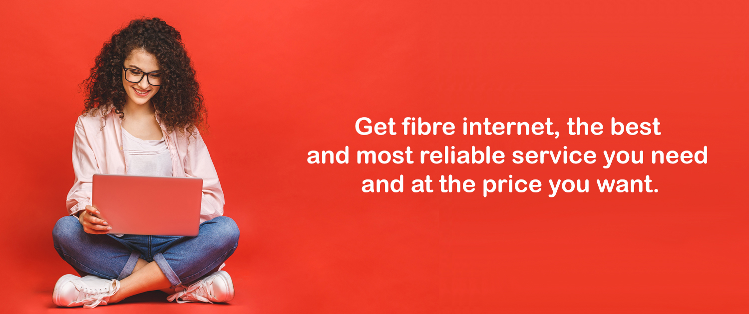 Get fibre internet, the best and most reliable service you need and at the price you want.
